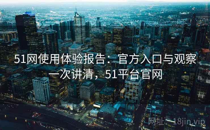 51网使用体验报告：官方入口与观察一次讲清，51平台官网