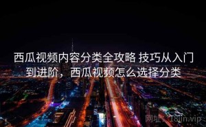 西瓜视频内容分类全攻略 技巧从入门到进阶，西瓜视频怎么选择分类
