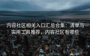 内容社区相关入口汇总合集：清单与实用工具推荐，内容社区有哪些