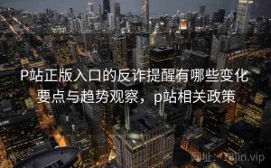 P站正版入口的反诈提醒有哪些变化 要点与趋势观察，p站相关政策