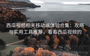 西瓜视频相关移动端体验合集：攻略与实用工具推荐，看看西瓜视频的