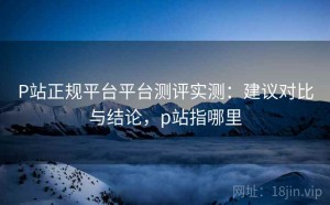 P站正规平台平台测评实测：建议对比与结论，p站指哪里