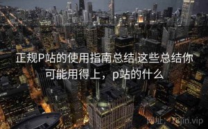 正规P站的使用指南总结 这些总结你可能用得上，p站的什么