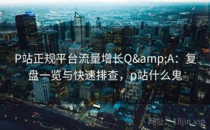 P站正规平台流量增长Q&A：复盘一览与快速排查，p站什么鬼