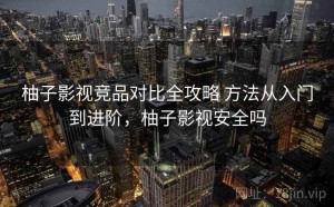 柚子影视竞品对比全攻略 方法从入门到进阶，柚子影视安全吗