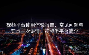 视频平台使用体验报告：常见问题与要点一次讲清，视频类平台简介