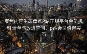 聚焦内容生态盘点P站正规平台会员机制 清单与改进空间，p站会员值得买吗
