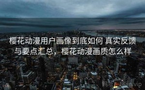 樱花动漫用户画像到底如何 真实反馈与要点汇总，樱花动漫画质怎么样