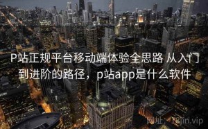 P站正规平台移动端体验全思路 从入门到进阶的路径，p站app是什么软件