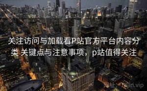 关注访问与加载看P站官方平台内容分类 关键点与注意事项，p站值得关注