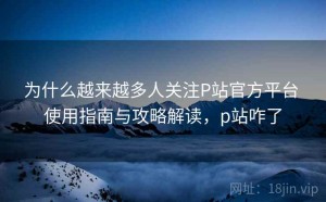 为什么越来越多人关注P站官方平台 使用指南与攻略解读，p站咋了