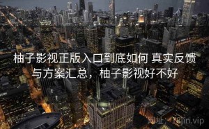 柚子影视正版入口到底如何 真实反馈与方案汇总，柚子影视好不好