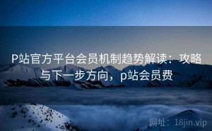 P站官方平台会员机制趋势解读：攻略与下一步方向，p站会员费