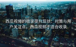 西瓜视频的收录提升现状：对策与用户关注点，西瓜视频不适合收录