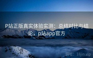 P站正版真实体验实测：总结对比与结论，p站app官方