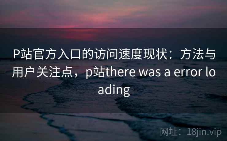 P站官方入口的访问速度现状：方法与用户关注点，p站there was a error loading