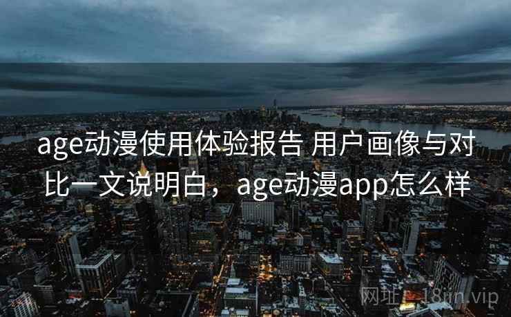 age动漫使用体验报告 用户画像与对比一文说明白，age动漫app怎么样