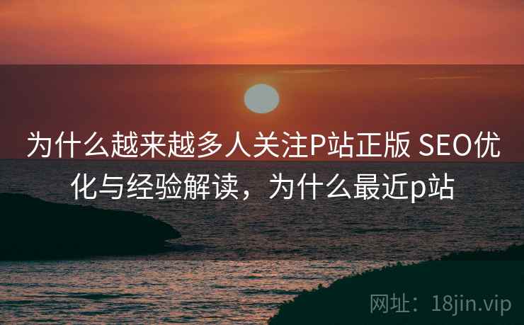 为什么越来越多人关注P站正版 SEO优化与经验解读，为什么最近p站