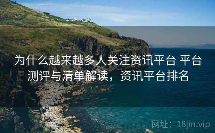 为什么越来越多人关注资讯平台 平台测评与清单解读，资讯平台排名