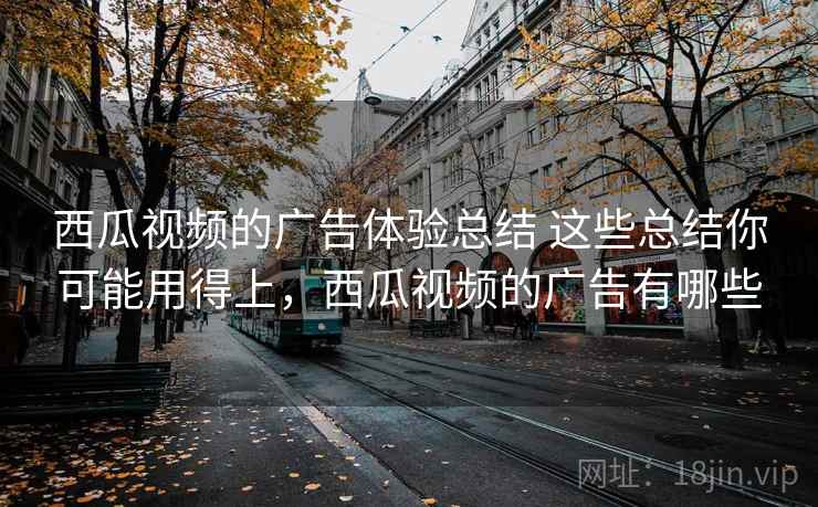 西瓜视频的广告体验总结 这些总结你可能用得上，西瓜视频的广告有哪些