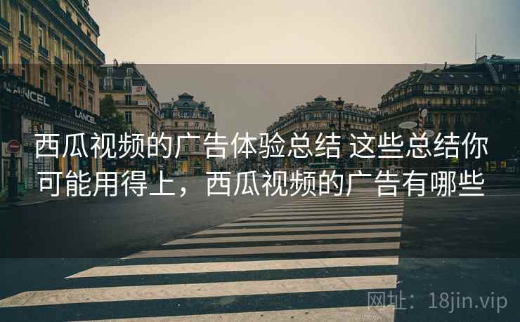 西瓜视频的广告体验总结 这些总结你可能用得上，西瓜视频的广告有哪些