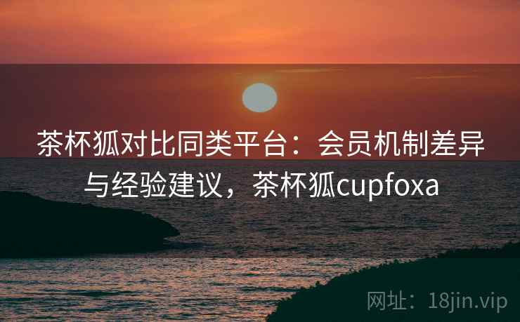茶杯狐对比同类平台：会员机制差异与经验建议，茶杯狐cupfoxa
