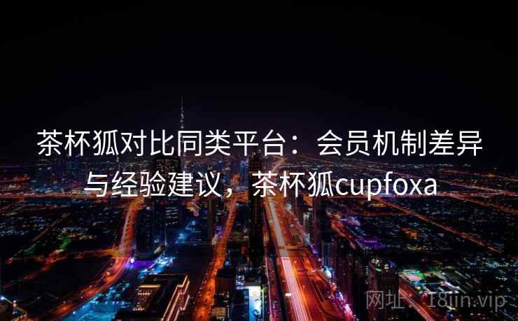 茶杯狐对比同类平台：会员机制差异与经验建议，茶杯狐cupfoxa