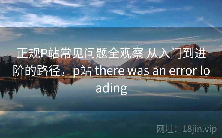 正规P站常见问题全观察 从入门到进阶的路径，p站 there was an error loading
