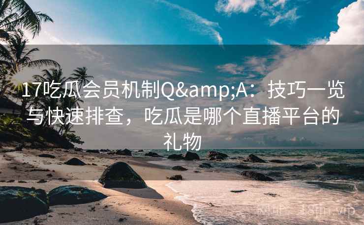 17吃瓜会员机制Q&A：技巧一览与快速排查，吃瓜是哪个直播平台的礼物