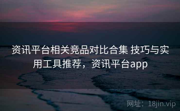 资讯平台相关竞品对比合集 技巧与实用工具推荐，资讯平台app