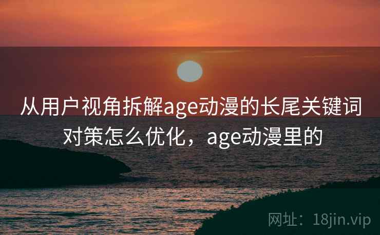 从用户视角拆解age动漫的长尾关键词 对策怎么优化，age动漫里的