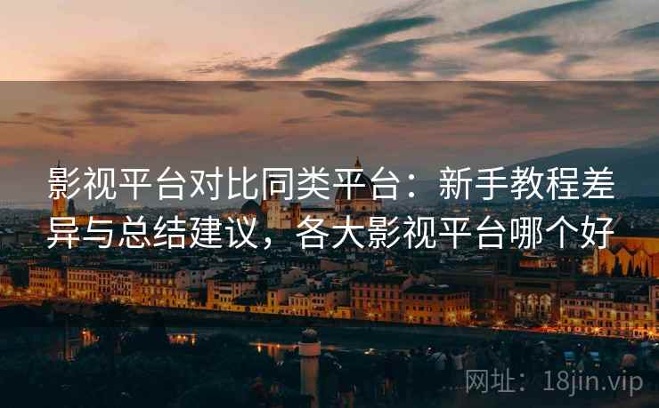 影视平台对比同类平台：新手教程差异与总结建议，各大影视平台哪个好