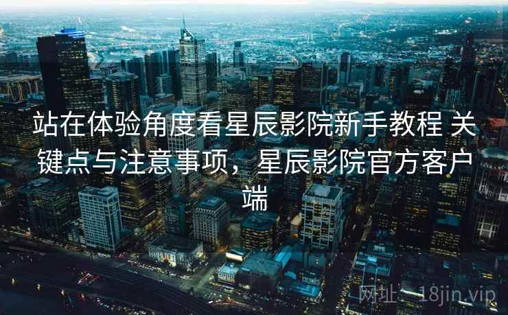 站在体验角度看星辰影院新手教程 关键点与注意事项，星辰影院官方客户端
