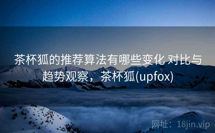 茶杯狐的推荐算法有哪些变化 对比与趋势观察，茶杯狐(upfox)