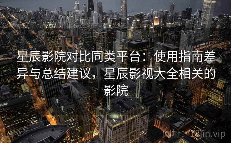 星辰影院对比同类平台：使用指南差异与总结建议，星辰影视大全相关的影院