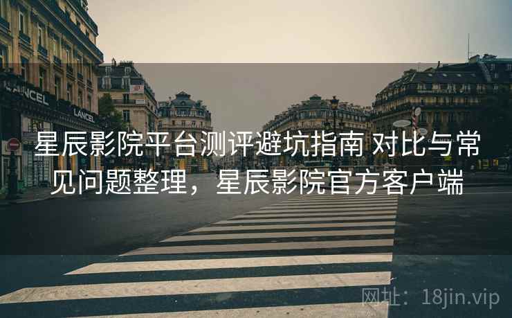 星辰影院平台测评避坑指南 对比与常见问题整理，星辰影院官方客户端