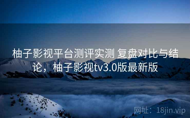 柚子影视平台测评实测 复盘对比与结论，柚子影视tv3.0版最新版