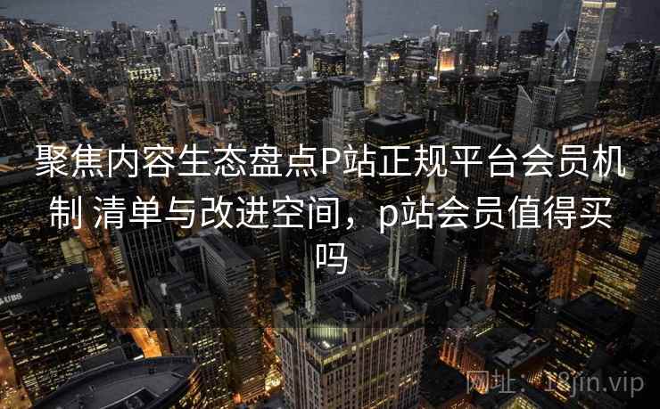 聚焦内容生态盘点P站正规平台会员机制 清单与改进空间，p站会员值得买吗