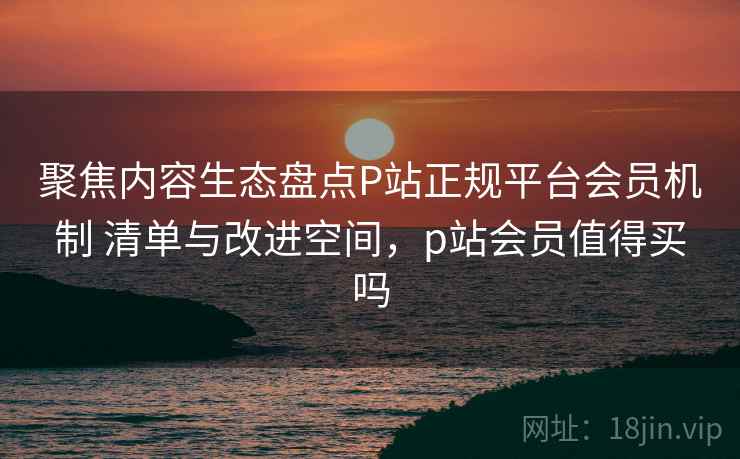 聚焦内容生态盘点P站正规平台会员机制 清单与改进空间，p站会员值得买吗