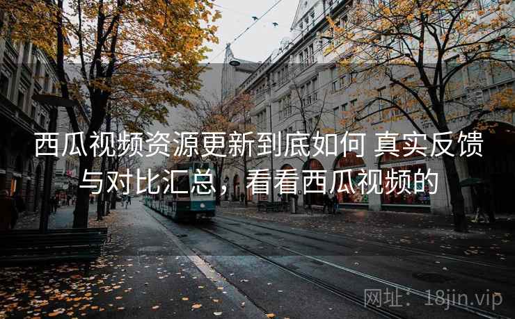 西瓜视频资源更新到底如何 真实反馈与对比汇总，看看西瓜视频的