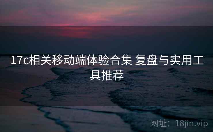 17c相关移动端体验合集 复盘与实用工具推荐