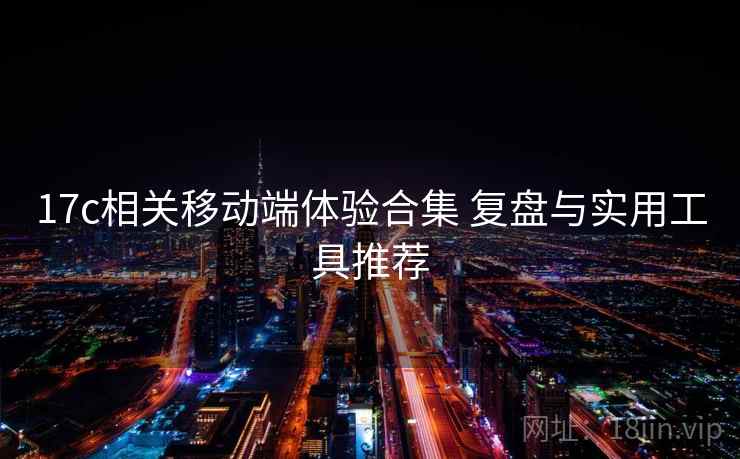 17c相关移动端体验合集 复盘与实用工具推荐