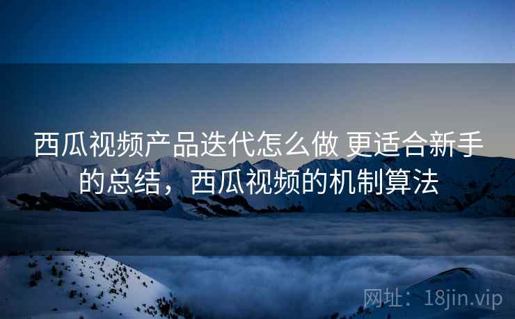 西瓜视频产品迭代怎么做 更适合新手的总结，西瓜视频的机制算法