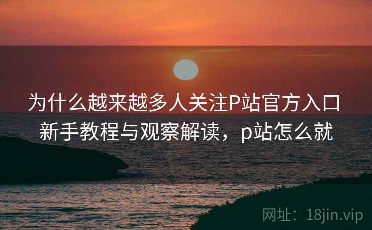 为什么越来越多人关注P站官方入口 新手教程与观察解读，p站怎么就