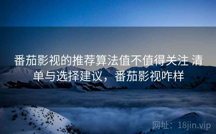 番茄影视的推荐算法值不值得关注 清单与选择建议，番茄影视咋样