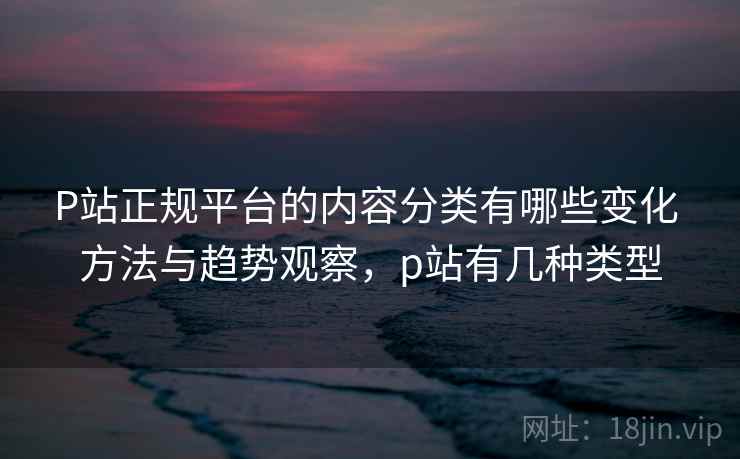 P站正规平台的内容分类有哪些变化 方法与趋势观察，p站有几种类型