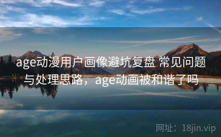 age动漫用户画像避坑复盘 常见问题与处理思路，age动画被和谐了吗