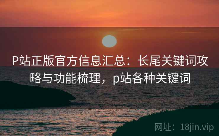 P站正版官方信息汇总：长尾关键词攻略与功能梳理，p站各种关键词
