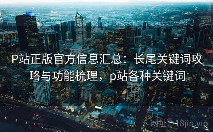 P站正版官方信息汇总：长尾关键词攻略与功能梳理，p站各种关键词