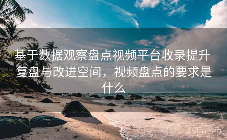 基于数据观察盘点视频平台收录提升 复盘与改进空间，视频盘点的要求是什么